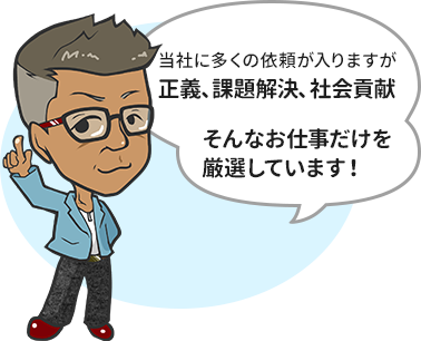 当社に多くの依頼が入りますが 正義、課題解決、社会貢献  そんなお仕事だけを 厳選しています！